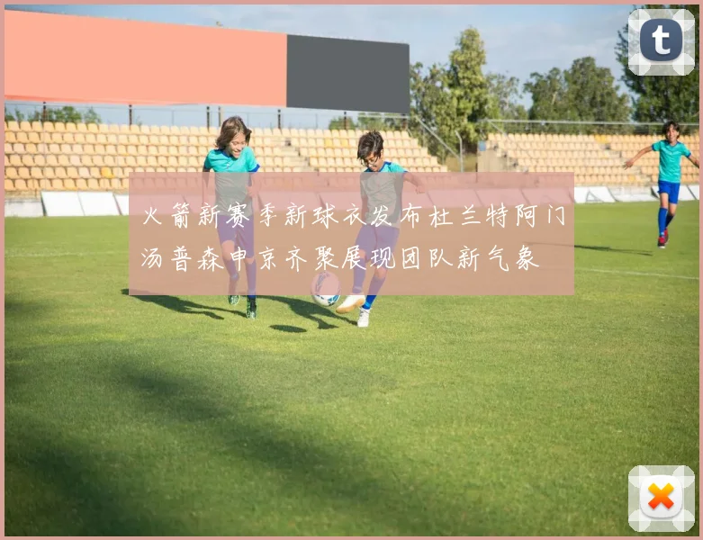 火箭新赛季新球衣发布杜兰特阿门汤普森申京齐聚展现团队新气象
