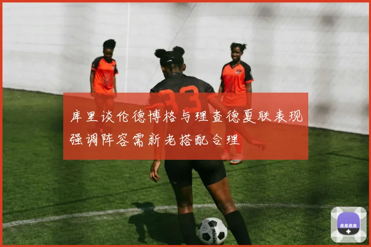 库里谈伦德博格与理查德夏联表现强调阵容需新老搭配合理