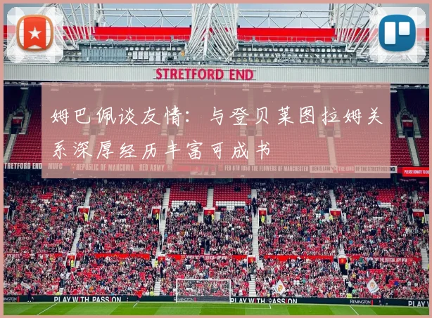 姆巴佩谈友情：与登贝莱图拉姆关系深厚经历丰富可成书