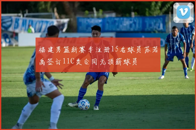 福建男篮新赛季注册15名球员苏若禹签订11C类合同无顶薪球员