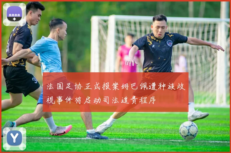 法国足协正式报案姆巴佩遭种族歧视事件将启动司法追责程序