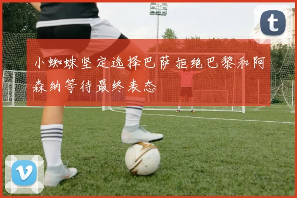 小蜘蛛坚定选择巴萨拒绝巴黎和阿森纳等待最终表态