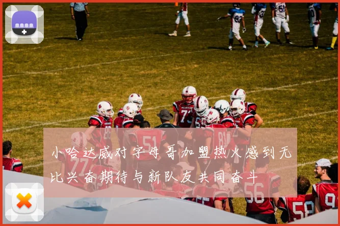 小哈达威对字母哥加盟热火感到无比兴奋期待与新队友共同奋斗