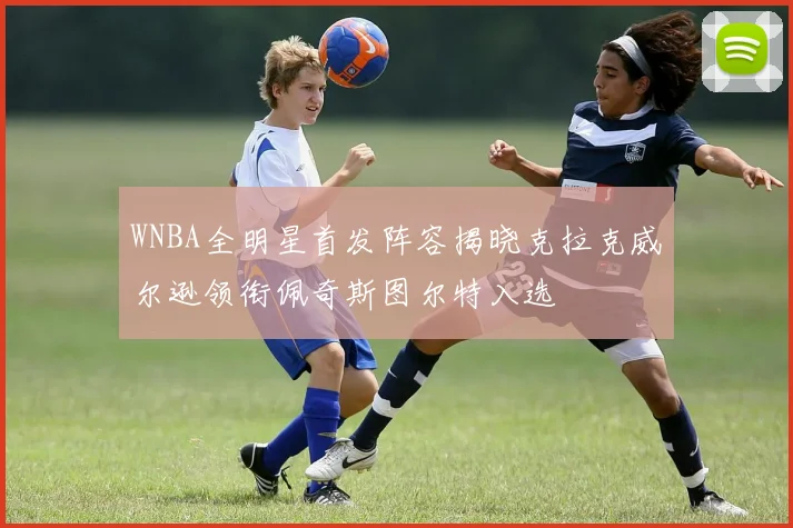WNBA全明星首发阵容揭晓克拉克威尔逊领衔佩奇斯图尔特入选