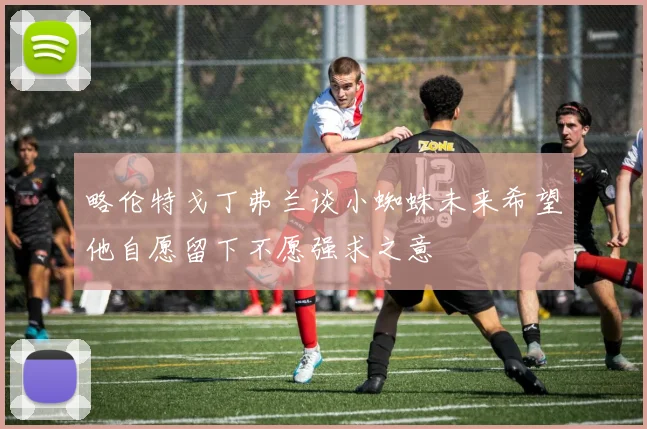 略伦特戈丁弗兰谈小蜘蛛未来希望他自愿留下不愿强求之意