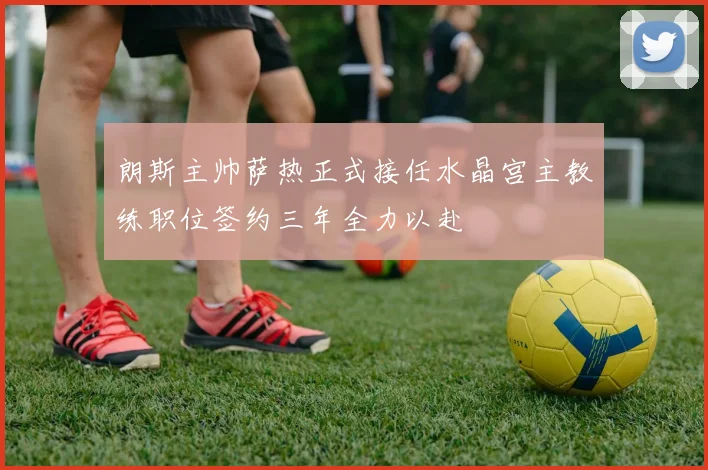 朗斯主帅萨热正式接任水晶宫主教练职位签约三年全力以赴