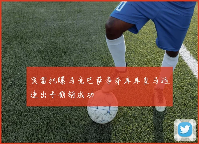 莫雷托曝马竞巴萨争夺库库皇马迅速出手截胡成功