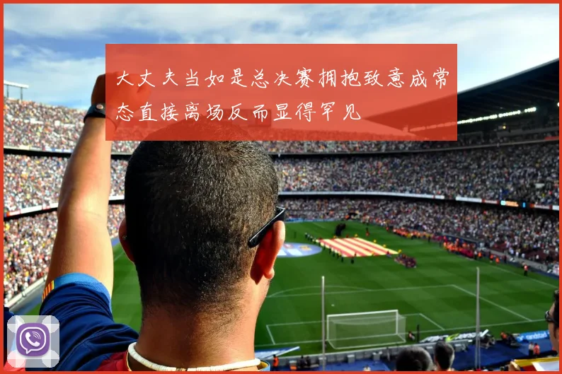 大丈夫当如是总决赛拥抱致意成常态直接离场反而显得罕见
