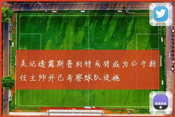 美记透露斯普利特或将成为公牛新任主帅并已考察球队设施