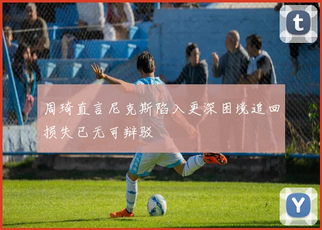 周琦直言尼克斯陷入更深困境追回损失已无可辩驳