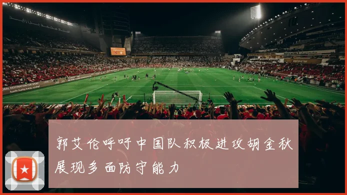 郭艾伦呼吁中国队积极进攻胡金秋展现多面防守能力