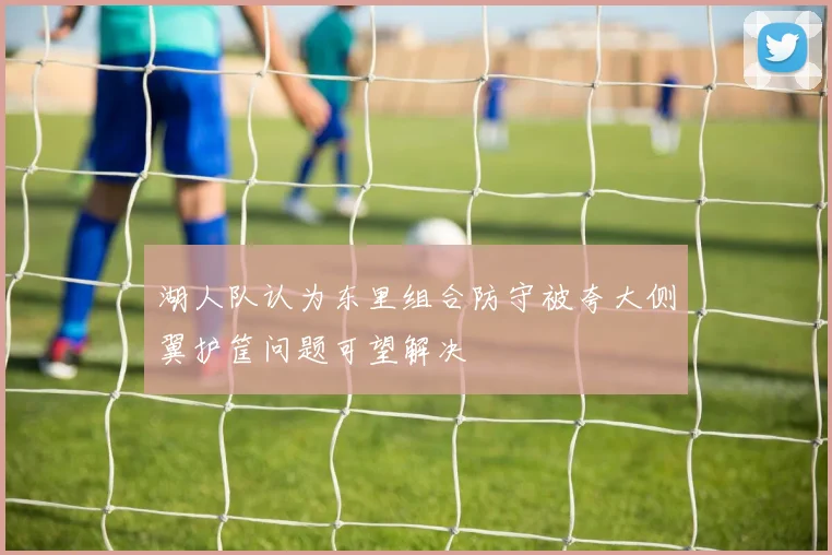 湖人队认为东里组合防守被夸大侧翼护筐问题可望解决